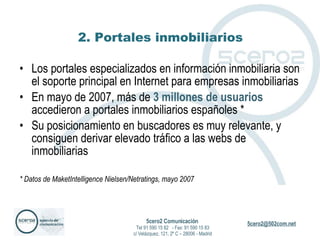 2. Portales inmobiliarios Los portales especializados en información inmobiliaria son el soporte principal en Internet para empresas inmobiliarias En mayo de 2007, más de  3 millones de usuarios  accedieron a portales inmobiliarios españoles * Su posicionamiento en buscadores es muy relevante, y consiguen derivar elevado tráfico a las webs de inmobiliarias * Datos de MaketIntelligence Nielsen/Netratings, mayo 2007 5cero2 Comunicación   Tel 91 590 15 82  - Fax: 91 590 15 83 c/ Velázquez, 121, 2º C – 28006 - Madrid 