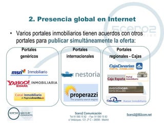 2. Presencia global en Internet Varios portales inmobiliarios tienen acuerdos con otros portales para  publicar simultáneamente la oferta : Portales    Portales    Portales genéricos    internacionales   regionales - Cajas 5cero2 Comunicación   Tel 91 590 15 82  - Fax: 91 590 15 83 c/ Velázquez, 121, 2º C – 28006 - Madrid 