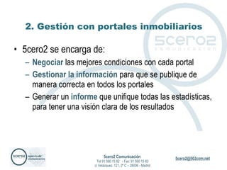 2. Gestión con portales inmobiliarios 5cero2 se encarga de: Negociar  las mejores condiciones con cada portal Gestionar la información  para que se publique de manera correcta en todos los portales Generar un  informe  que unifique todas las estadísticas, para tener una visión clara de los resultados 5cero2 Comunicación   Tel 91 590 15 82  - Fax: 91 590 15 83 c/ Velázquez, 121, 2º C – 28006 - Madrid 