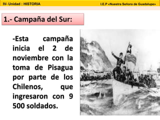 1.- Campaña del Sur:
-Esta campaña
inicia el 2 de
noviembre con la
toma de Pisagua
por parte de los
Chilenos, que
ingresaron con 9
500 soldados.
IV- Unidad : HISTORIA I.E.P «Nuestra Señora de Guadalupe»