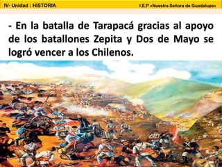 - En la batalla de Tarapacá gracias al apoyo
de los batallones Zepita y Dos de Mayo se
logró vencer a los Chilenos.
IV- Unidad : HISTORIA I.E.P «Nuestra Señora de Guadalupe»