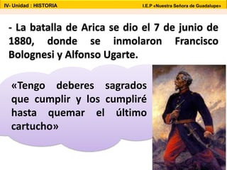 - La batalla de Arica se dio el 7 de junio de
1880, donde se inmolaron Francisco
Bolognesi y Alfonso Ugarte.
«Tengo deberes sagrados
que cumplir y los cumpliré
hasta quemar el último
cartucho»
IV- Unidad : HISTORIA I.E.P «Nuestra Señora de Guadalupe»