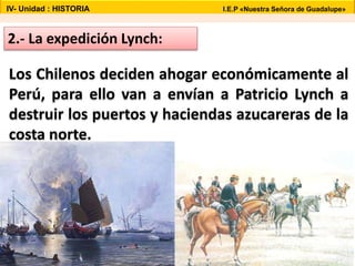 2.- La expedición Lynch:
Los Chilenos deciden ahogar económicamente al
Perú, para ello van a envían a Patricio Lynch a
destruir los puertos y haciendas azucareras de la
costa norte.
IV- Unidad : HISTORIA I.E.P «Nuestra Señora de Guadalupe»