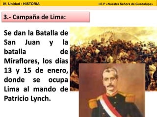 3.- Campaña de Lima:
Se dan la Batalla de
San Juan y la
batalla de
Miraflores, los días
13 y 15 de enero,
donde se ocupa
Lima al mando de
Patricio Lynch.
IV- Unidad : HISTORIA I.E.P «Nuestra Señora de Guadalupe»