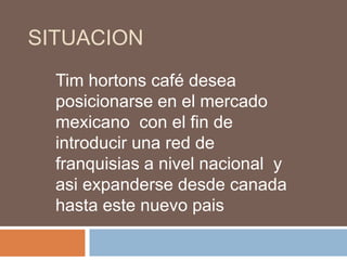 situacionTim hortons café desea posicionarse en el mercado mexicano  con el fin de introducir una red de franquisias a nivel nacional  y asi expanderse desde canada hasta este nuevo pais