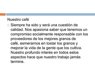 Nuestro caféSiempre ha sido y será una cuestión de calidad. Nos apasiona saber que tenemos un compromiso socialmente responsable con los proveedores de los mejores granos de café, esmerarnos en tostar los granos y mejorar la vida de la gente que los cultiva. Nuestro profundo interés en todos estos aspectos hace que nuestro trabajo jamás termine.