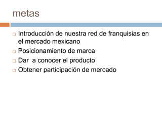 metasIntroducción de nuestra red de franquisias en el mercado mexicanoPosicionamiento de marca Dar  a conocer el productoObtener participación de mercado