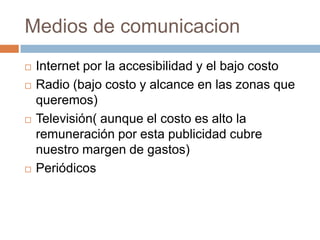 Medios de comunicacionInternet por la accesibilidad y el bajo costoRadio (bajo costo y alcance en las zonas que queremos)Televisión( aunque el costo es alto la remuneración por esta publicidad cubre nuestro margen de gastos)Periódicos 