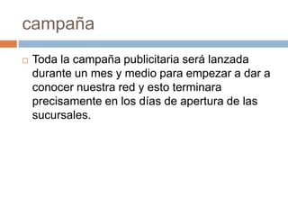 campañaToda la campaña publicitaria será lanzada durante un mes y medio para empezar a dar a conocer nuestra red y esto terminara precisamente en los días de apertura de las sucursales.