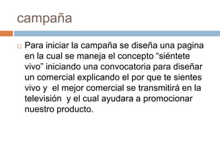 campañaPara iniciar la campaña se diseña una pagina en la cual se maneja el concepto “siéntete vivo” iniciando una convocatoria para diseñar un comercial explicando el por que te sientes vivo y  el mejor comercial se transmitirá en la televisión  y el cual ayudara a promocionar nuestro producto.