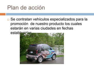 Plan de acciónSe contratan vehículos especializados para la promoción  de nuestro producto los cuales estarán en varias ciudades en fechas establecidas.