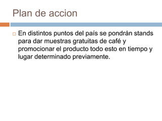 Plan de accionEn distintos puntos del país se pondrán stands para dar muestras gratuitas de café y promocionar el producto todo esto en tiempo y lugar determinado previamente.