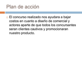 Plan de acción El concurso realizado nos ayudara a bajar costos en cuanto a diseño de comercial y actores aparte de que todos los concursantes seran clientes cautivos y promocionaran nuestro producto.