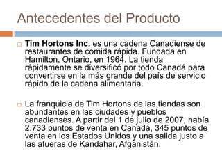 Antecedentes del ProductoTim Hortons Inc. es una cadena Canadiense de restaurantes de comida rápida. Fundada en Hamilton, Ontario, en 1964. La tienda rápidamente se diversificó por todo Canadá para convertirse en la más grande del país de servicio rápido de la cadena alimentaria.La franquicia de Tim Hortons de las tiendas son abundantes en las ciudades y pueblos canadienses. A partir del 1 de julio de 2007, había 2.733 puntos de venta en Canadá, 345 puntos de venta en los Estados Unidos y una salida justo a las afueras de Kandahar, Afganistán.