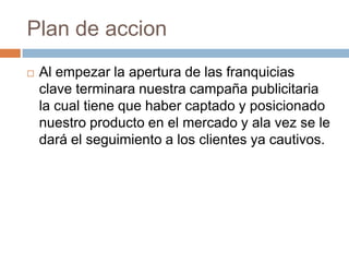 Plan de accionAl empezar la apertura de las franquicias clave terminara nuestra campaña publicitaria la cual tiene que haber captado y posicionado nuestro producto en el mercado y ala vez se le dará el seguimiento a los clientes ya cautivos. 