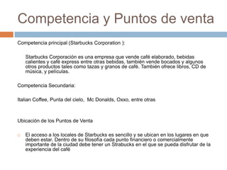 Competencia y Puntos de ventaCompetencia principal (Starbucks Corporation ):	Starbucks Corporación es una empresa que vende café elaborado, bebidas calientes y café express entre otras bebidas, también vende bocados y algunos otros productos tales como tazas y granos de café. También ofrece libros, CD de música, y películas. Competencia Secundaria:ItalianCoffee, Punta del cielo,  Mc Donalds, Oxxo, entre otrasUbicación de los Puntos de VentaEl acceso a los locales de Starbucks es sencillo y se ubican en los lugares en que deben estar. Dentro de su filosofía cada punto financiero o comercialmente importante de la ciudad debe tener un Strabucks en el que se pueda disfrutar de la experiencia del café