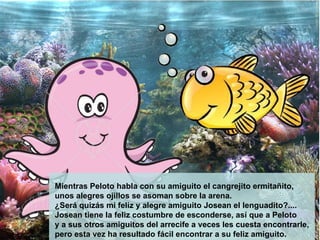 Mientras Peloto habla con su amiguito el cangrejito ermitañito,  unos alegres ojillos se asoman sobre la arena.  ¿Será quizás mi feliz y alegre amiguito Josean el lenguadito?.... Josean tiene la feliz costumbre de esconderse, así que a Peloto  y a sus otros amiguitos del arrecife a veces les cuesta encontrarle,  pero esta vez ha resultado fácil encontrar a su feliz amiguito.   