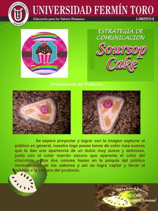 Cake
100% Artesanal
Cake
100% Artesanal
Cake
100% Artesanal
Cake
100% Artesanal
Cake
100% Artesanal
Cake
100% Artesanal
Cake
100% Artesanal
Cake
100% Artesanal
Cake
100% Artesanal
ESTRATEGIA DE
COMUNICACIÓN
Presentación del Producto
Se espera proyectar y lograr con la imagen capturar al
público en general, nuestro logo posee tonos de color rosa suaves
que le dan una apariencia de un dulce muy suave y delicioso,
junto con el color marrón oscuro que aparenta el color del
chocolate, estos dos colores hacen en la psiquis del público
remembranza de los sabores y así se logra captar y llevar al
público a la compra del producto.
 