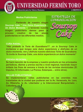 Cake
100% Artesanal
Cake
100% Artesanal
Cake
100% Artesanal
Cake
100% Artesanal
Cake
100% Artesanal
Cake
100% Artesanal
Cake
100% Artesanal
Cake
100% Artesanal
Cake
100% Artesanal
CUÑA RADIAL:
“Has probado la Torta de Guanábana?? ..en la Soursop Cake te
invitamos a que tengas esta dulce experiencia y disfrutes de un
dulce momento, ven y disfruta nuestra deliciosa Torta de Guanábana.
Te invita la Soursop Cake, una dulce experiencia un dulce momento”
PRENSA REGIONAL:
Se hará mención de la empresa y nuestro producto en los principales
periódicos, diarios y prensa escrita a nivel regional, haciendo mayor
énfasis los fines de semana a través de las revistas dominicales (El
Impulso, El Informador, La Prensa, Estampas… entre otros).
VALLAS PUBLICITARIAS:
Se implementaran vallas publicitarias en las avenidas mas
transitadas de la ciudad que pudieran ser la Av. Venezuela, Av. Lara,
Av. Ribereña, la Av. Libertador y la Intercomunal Barquisimeto –
Cabudare.
Medios Publicitarios
Partiendo de nuestro slogan
Soursop Cake “ Una Dulce Experiencia…
Un Dulce Momento ” y teniendo nuestra
imagen publicitaria damos paso al
proceso creativo de las piezas
publicitarias en los diferentes medios.
ESTRATEGIA DE
COMUNICACIÓN
 