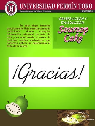 Cake
100% Artesanal
Cake
100% Artesanal
Cake
100% Artesanal
Cake
100% Artesanal
Cake
100% Artesanal
Cake
100% Artesanal
Cake
100% Artesanal
Cake
100% Artesanal
Cake
100% Artesanal
En esta etapa tenemos
prácticamente lista nuestra campaña
publicitaria, donde cualquier
información adicional no esta de
más y es aquí donde a través de
distintos medios evaluativos que
podamos aplicar se determinara el
éxito de la misma.
OBSERVACIÓN Y
EVALUACIÓN
 