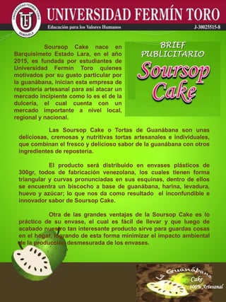 Cake
100% Artesanal
Cake
100% Artesanal
Cake
100% Artesanal
Cake
100% Artesanal
Cake
100% Artesanal
Cake
100% Artesanal
Cake
100% Artesanal
Cake
100% Artesanal
Cake
100% Artesanal
Las Soursop Cake o Tortas de Guanábana son unas
deliciosas, cremosas y nutritivas tortas artesanales e individuales,
que combinan el fresco y delicioso sabor de la guanábana con otros
ingredientes de repostería.
El producto será distribuido en envases plásticos de
300gr, todos de fabricación venezolana, los cuales tienen forma
triangular y curvas pronunciadas en sus esquinas, dentro de ellos
se encuentra un biscocho a base de guanábana, harina, levadura,
huevo y azúcar; lo que nos da como resultado el inconfundible e
innovador sabor de Soursop Cake.
Otra de las grandes ventajas de la Soursop Cake es lo
práctico de su envase, el cual es fácil de llevar y que luego de
acabado nuestro tan interesante producto sirve para guardas cosas
en el hogar, logrando de esta forma minimizar el impacto ambiental
de la producción desmesurada de los envases.
Soursop Cake nace en
Barquisimeto Estado Lara, en el año
2015, es fundada por estudiantes de
Universidad Fermín Toro quienes
motivados por su gusto particular por
la guanábana, inician esta empresa de
repostería artesanal para así atacar un
mercado incipiente como lo es el de la
dulcería, el cual cuenta con un
mercado importante a nivel local,
regional y nacional.
BRIEF
PUBLICITARIO
 