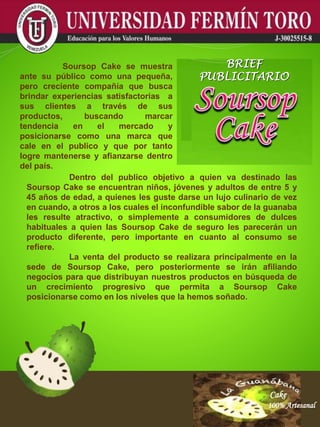 Cake
100% Artesanal
Cake
100% Artesanal
Cake
100% Artesanal
Cake
100% Artesanal
Cake
100% Artesanal
Cake
100% Artesanal
Cake
100% Artesanal
Cake
100% Artesanal
Cake
100% Artesanal
Dentro del publico objetivo a quien va destinado las
Soursop Cake se encuentran niños, jóvenes y adultos de entre 5 y
45 años de edad, a quienes les guste darse un lujo culinario de vez
en cuando, a otros a los cuales el inconfundible sabor de la guanaba
les resulte atractivo, o simplemente a consumidores de dulces
habituales a quien las Soursop Cake de seguro les parecerán un
producto diferente, pero importante en cuanto al consumo se
refiere.
La venta del producto se realizara principalmente en la
sede de Soursop Cake, pero posteriormente se irán afiliando
negocios para que distribuyan nuestros productos en búsqueda de
un crecimiento progresivo que permita a Soursop Cake
posicionarse como en los niveles que la hemos soñado.
Soursop Cake se muestra
ante su público como una pequeña,
pero creciente compañía que busca
brindar experiencias satisfactorias a
sus clientes a través de sus
productos, buscando marcar
tendencia en el mercado y
posicionarse como una marca que
cale en el publico y que por tanto
logre mantenerse y afianzarse dentro
del país.
BRIEF
PUBLICITARIO
 