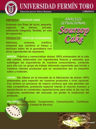 Cake
100% Artesanal
Cake
100% Artesanal
Cake
100% Artesanal
Cake
100% Artesanal
Cake
100% Artesanal
Cake
100% Artesanal
Cake
100% Artesanal
Cake
100% Artesanal
Cake
100% Artesanal
MISIÓN: Fabricar y comercializar dulces 100% artesanales de la más
alta calidad, elaborados con ingredientes frescos y naturales que
satisfagan las expectativas de nuestros consumidores, contando
para ello con un grupo de trabajo altamente capacitado que brinde a
nuestros clientes productos que se caracterizan por su exquisito
sabor y tradición.
VISIÓN: Ser líderes en el mercado de la fabricación de dulces 100%
artesanales para expandir así nuestros productos a nivel nacional.
Con énfasis en procesos de mejora continua que nos permitan ser
más competitivos, prestando especial interés al recurso humano y
apoyándonos en constantes capacitaciones para estar al día con las
exigencias cambiantes del mercado, sin perder lo tradicional del
producto.
VALORES: Honestidad, Compromiso, Comunicación, Confianza,
Responsabilidad y Calidad de Servicio
EMPRESA: SOURSOP CAKE
Empresa con fines de lucro, pequeña,
regional, de bienes, privada,
totalmente integrada, flexible, en vías
de expansión.
PRODUCTO: TORTA DE GUANABANA
Deliciosa, cremosa, nutritiva,
artesanal que combina el fresco y
delicioso sabor de la guanábana con
otros ingredientes de repostería.
ANALISIS
SITUACIONAL
 