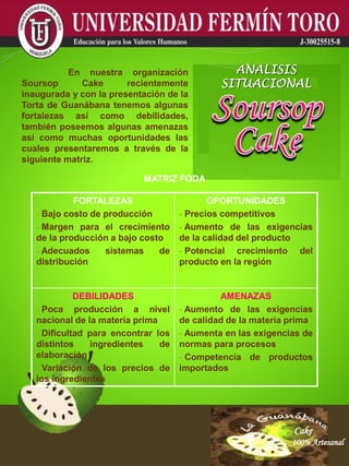 Cake
100% Artesanal
Cake
100% Artesanal
Cake
100% Artesanal
Cake
100% Artesanal
Cake
100% Artesanal
Cake
100% Artesanal
Cake
100% Artesanal
Cake
100% Artesanal
Cake
100% Artesanal
MATRIZ FODA
En nuestra organización
Soursop Cake recientemente
inaugurada y con la presentación de la
Torta de Guanábana tenemos algunas
fortalezas así como debilidades,
también poseemos algunas amenazas
así como muchas oportunidades las
cuales presentaremos a través de la
siguiente matriz.
ANALISIS
SITUACIONAL
FORTALEZAS
- Bajo costo de producción
- Margen para el crecimiento
de la producción a bajo costo
- Adecuados sistemas de
distribución
OPORTUNIDADES
- Precios competitivos
- Aumento de las exigencias
de la calidad del producto
- Potencial crecimiento del
producto en la región
DEBILIDADES
- Poca producción a nivel
nacional de la materia prima
- Dificultad para encontrar los
distintos ingredientes de
elaboración
- Variación de los precios de
los ingredientes
AMENAZAS
- Aumento de las exigencias
de calidad de la materia prima
- Aumenta en las exigencias de
normas para procesos
- Competencia de productos
importados
 