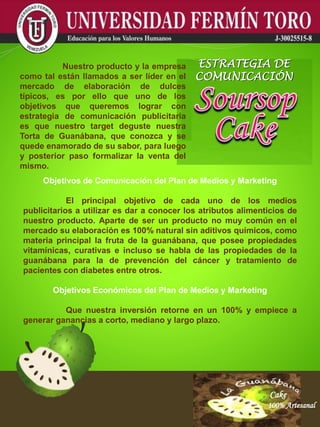 Cake
100% Artesanal
Cake
100% Artesanal
Cake
100% Artesanal
Cake
100% Artesanal
Cake
100% Artesanal
Cake
100% Artesanal
Cake
100% Artesanal
Cake
100% Artesanal
Cake
100% Artesanal
Objetivos de Comunicación del Plan de Medios y Marketing
El principal objetivo de cada uno de los medios
publicitarios a utilizar es dar a conocer los atributos alimenticios de
nuestro producto. Aparte de ser un producto no muy común en el
mercado su elaboración es 100% natural sin aditivos químicos, como
materia principal la fruta de la guanábana, que posee propiedades
vitamínicas, curativas e incluso se habla de las propiedades de la
guanábana para la de prevención del cáncer y tratamiento de
pacientes con diabetes entre otros.
Objetivos Económicos del Plan de Medios y Marketing
Que nuestra inversión retorne en un 100% y empiece a
generar ganancias a corto, mediano y largo plazo.
Nuestro producto y la empresa
como tal están llamados a ser líder en el
mercado de elaboración de dulces
típicos, es por ello que uno de los
objetivos que queremos lograr con
estrategia de comunicación publicitaria
es que nuestro target deguste nuestra
Torta de Guanábana, que conozca y se
quede enamorado de su sabor, para luego
y posterior paso formalizar la venta del
mismo.
ESTRATEGIA DE
COMUNICACIÓN
 
