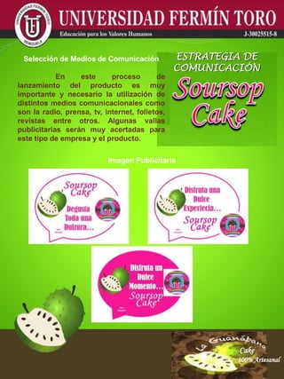 Cake
100% Artesanal
Cake
100% Artesanal
Cake
100% Artesanal
Cake
100% Artesanal
Cake
100% Artesanal
Cake
100% Artesanal
Cake
100% Artesanal
Cake
100% Artesanal
Cake
100% Artesanal
Imagen Publicitaria
Selección de Medios de Comunicación
En este proceso de
lanzamiento del producto es muy
importante y necesario la utilización de
distintos medios comunicacionales como
son la radio, prensa, tv, internet, folletos,
revistas entre otros. Algunas vallas
publicitarias serán muy acertadas para
este tipo de empresa y el producto.
ESTRATEGIA DE
COMUNICACIÓN
 
