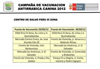 CAMPAÑA DE VACUNACION
    ANTIRRABICA CANINA 2012


CENTRO DE SALUD PERU III ZONA



 Puesto de Vacunación 29/09/12         Puesto de Vacunación 30/09/12
  EESS Perú III Zona, Av. Lima y Jr.    EESS Perú III Zona, Av. Lima y Jr.
           Quimobamba                            Quimobamba
 Mercado Centro Civico, Av. José       Frontis de Vivienda, jr. Veracruz y
          Granda Cda 26                         Malecón Rímac
     Frontis de Vivienda, Urb.            Mercado las Américas, Jr. El
            Barboncitos                             Salvador
    Mercado las Américas, Jr. El       Frontis de Vivienda, Jr. Esmeralda
              Salvador                            y Riobamba
Frontis de Vivienda, Jr. Prado y Paz     Parque Fe y Alegría, Jr. Carlos
               Soldan                      romero y Pedro Irigoyen
 