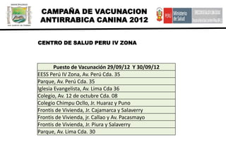 CAMPAÑA DE VACUNACION
 ANTIRRABICA CANINA 2012


CENTRO DE SALUD PERU IV ZONA



        Puesto de Vacunación 29/09/12 Y 30/09/12
EESS Perú IV Zona, Av. Perú Cda. 35
Parque, Av. Perú Cda. 35
Iglesia Evangelista, Av. Lima Cda 36
Colegio, Av. 12 de octubre Cda. 08
Colegio Chimpu Ocllo, Jr. Huaraz y Puno
Frontis de Vivienda, Jr. Cajamarca y Salaverry
Frontis de Vivienda, jr. Callao y Av. Pacasmayo
Frontis de Vivienda, Jr. Piura y Salaverry
Parque, Av. Lima Cda. 30
 