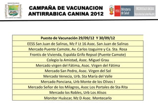 CAMPAÑA DE VACUNACION
ANTIRRABICA CANINA 2012



        Puesto de Vacunación 29/09/12 Y 30/09/12
EESS San Juan de Salinas, Mz F Lt 16 Asoc. San Juan de Salinas
 Mercado Puente Camote, Av. Carlos Izaguirre y Ca. Sta. Rosa
 Frontis de Vivienda, Espalda Grifo Repsol (Puente Camote)
           Colegio la Amistad, Asoc. Miguel Grau
     Mercado virgen del Fátima, Asoc. Virgen del Fátima
          Mercado San Pedro, Asoc. Virgen del Sol
          Mercado Venecia, Urb. Sta María del Valle
        Mercado Ponciana, Urb Monte de los Olivos I
Mercado Señor de los Milagros, Asoc Los Portales de Sta Rita
             Mercado los Robles, Urb Los Alisos
          Monitor Huáscar, Mz D Asoc. Montecarlo
 