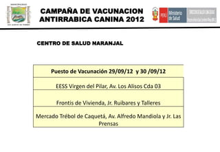 CAMPAÑA DE VACUNACION
 ANTIRRABICA CANINA 2012


CENTRO DE SALUD NARANJAL




     Puesto de Vacunación 29/09/12 y 30 /09/12

       EESS Virgen del Pilar, Av. Los Alisos Cda 03

        Frontis de Vivienda, Jr. Ruibares y Talleres

Mercado Trébol de Caquetá, Av. Alfredo Mandiola y Jr. Las
                      Prensas
 