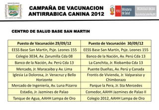 CAMPAÑA DE VACUNACION
          ANTIRRABICA CANINA 2012


CENTRO DE SALUD BASE SAN MARTIN


   Puesto de Vacunación 29/09/12              Puesto de Vacunación 30/09/12
EESS Base San Martín, Psje. Leones 155      EESS Base San Martín, Psje. Leones 155
  Colegio 3034, Av. Zarumilla Cda 08         Banco de la Nación, Av. Perú Cda 13
 Banco de la Nación, Av. Perú Cda 13           La Canchita, Jr. Riobamba Cda 13
   Mercado, Jr. Maracaibo y Av. Lima          Puente Dueñas, Av. Perú y Canada
Iglesia La Dolorosa, Jr. Veracruz y Bello     Frontis de Vivienda, Jr. Valparaiso y
               Horizonte                                  Chimborazo
Mercado de Ingeniería, Av. Luna Pizarro         Parque la Pera, Jr. Sta Mercedes
     Estadio, Jr. Jazmines de Palao          Comedor, AAHH Jazmines de Palao II
Tanque de Agua, AAHH Lampa de Oro             Colegio 2012, AAHH Lampa de Oro
 