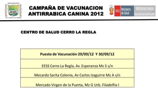 CAMPAÑA DE VACUNACION
  ANTIRRABICA CANINA 2012


CENTRO DE SALUD CERRO LA REGLA




        Puesto de Vacunación 29/09/12 Y 30/09/12

         EESS Cerro La Regla, Av. Esperanza Mz S s/n

     Mecardo Sarita Colonia, Av Carlos Izaguirre Mz A s/n

     Mercado Virgen de la Puerta, Mz G Urb. Filadelfia I
 