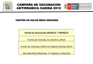 CAMPAÑA DE VACUNACION
ANTIRRABICA CANINA 2012



CENTRO DE SALUD MESA REDONDA




      Puesto de Vacunación 29/09/12 Y 30/09/12

         Frontis de Vivienda, Av. Nicolini y Alheli

   Frontis de Vivienda, AAHH Luis Alberto Sánchez Mz D

     Mercado Mesa Redonda, Jr. Progreso e Industrial
 
