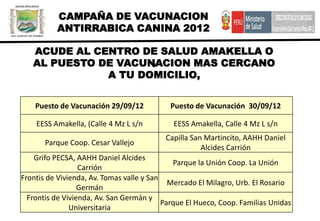 CAMPAÑA DE VACUNACION
          ANTIRRABICA CANINA 2012

   ACUDE AL CENTRO DE SALUD AMAKELLA O
                     ,
   AL PUESTO DE VACUNACION MAS CERCANO
              A TU DOMICILIO,


    Puesto de Vacunación 29/09/12           Puesto de Vacunación 30/09/12

    EESS Amakella, (Calle 4 Mz L s/n         EESS Amakella, Calle 4 Mz L s/n
                                           Capilla San Martincito, AAHH Daniel
       Parque Coop. Cesar Vallejo
                                                      Alcides Carrión
    Grifo PECSA, AAHH Daniel Alcides
                                              Parque la Unión Coop. La Unión
                  Carrión
Frontis de Vivienda, Av. Tomas valle y San
                                             Mercado El Milagro, Urb. El Rosario
                  Germán
  Frontis de Vivienda, Av. San Germán y
                                           Parque El Hueco, Coop. Familias Unidas
               Universitaria
 