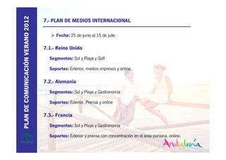 PLAN DE COMUNICACIÓN VERANO 2012
                                   7.- PLAN DE MEDIOS INTERNACIONAL

                                        Fecha: 25 de junio al 15 de julio

                                   7.1.- Reino Unido
                                     Segmentos: Sol y Playa y Golf

                                     Soportes: Exterior, medios impresos y online

                                   7.2.- Alemania
                                     Segmentos: Sol y Playa y Gastronomía

                                     Soportes: Exterior, Prensa y online

                                   7.3.- Francia
                                     Segmentos: Sol y Playa y Gastronomía

                                     Soportes: Exterior y prensa con concentración en el área parisina, online.
 