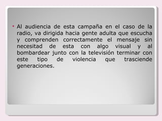 Al audiencia de esta campaña en el caso de la radio, va dirigida hacia gente adulta que escucha y comprenden correctamente el mensaje sin necesitad de esta con algo visual y al bombardear junto con la televisión terminar con este tipo de violencia que trasciende generaciones. 