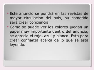 Este anuncio se pondrá en las revistas de mayor circulación del país, su cometido será crear conciencia.  Como se puede ver los colores juegan un papel muy importante dentro del anuncio, se aprecia el rojo, azul y blanco. Esto para crear confianza acerca de lo que se esta leyendo. 