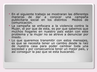 En el siguiente trabajo se mostraran las diferentes maneras de dar a conocer una campaña publicitaria social en los distintos  Medios de comunicación. La campaña se enfocara a la violencia contra la Mujer, el por que de esta, es por que sabemos que muchos hogares en nuestro país están con este problema y la mujer no se atreve a denunciar por miedo. Lo que queremos transmitir con estos mensajes, es que se necesita tener un cambio desde la raíz de nuestra casa para poder cambiar toda una sociedad y por consecuencia tener un mejor país, y así conseguir la paz que se esta buscando. 