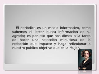 El periódico es un medio informativo, como sabemos el lector busca información de su agrado; es por eso que nos dimos a la tarea de hacer una selección minuciosa de la redacción que impacte y haga reflexionar a nuestro publico objetivo que es la Mujer. 