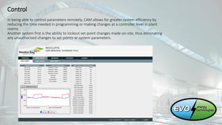 Control
In being able to control parameters remotely, CAM allows for greater system efficiency by
reducing the time needed in programming or making changes at a controller level in plant
rooms.
Another system first is the ability to lockout set-point changes made on-site, thus eliminating
any unauthorised changes to set-points or system parameters.
 