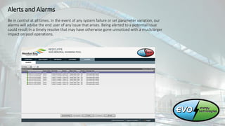 Alerts and Alarms
Be in control at all times. In the event of any system failure or set parameter variation, our
alarms will advise the end user of any issue that arises. Being alerted to a potential issue
could result in a timely resolve that may have otherwise gone unnoticed with a much larger
impact on pool operations.
 