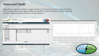 History and Trends
Keep all your operational data in a single repository for easy access to trend logs and history
files. Correlate data steams against different variables to allow for greater in-depth reporting
as well as exposing opportunities for energy efficiency.
 