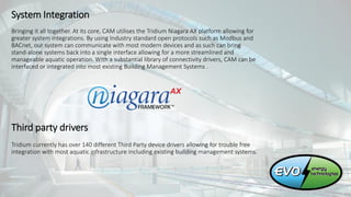 System Integration
Bringing it all together. At its core, CAM utilises the Tridium Niagara AX platform allowing for
greater system integrations. By using Industry standard open protocols such as Modbus and
BACnet, our system can communicate with most modern devices and as such can bring
stand-alone systems back into a single interface allowing for a more streamlined and
manageable aquatic operation. With a substantial library of connectivity drivers, CAM can be
interfaced or integrated into most existing Building Management Systems .
Third party drivers
Tridium currently has over 140 different Third Party device drivers allowing for trouble free
integration with most aquatic infrastructure including existing building management systems.
 