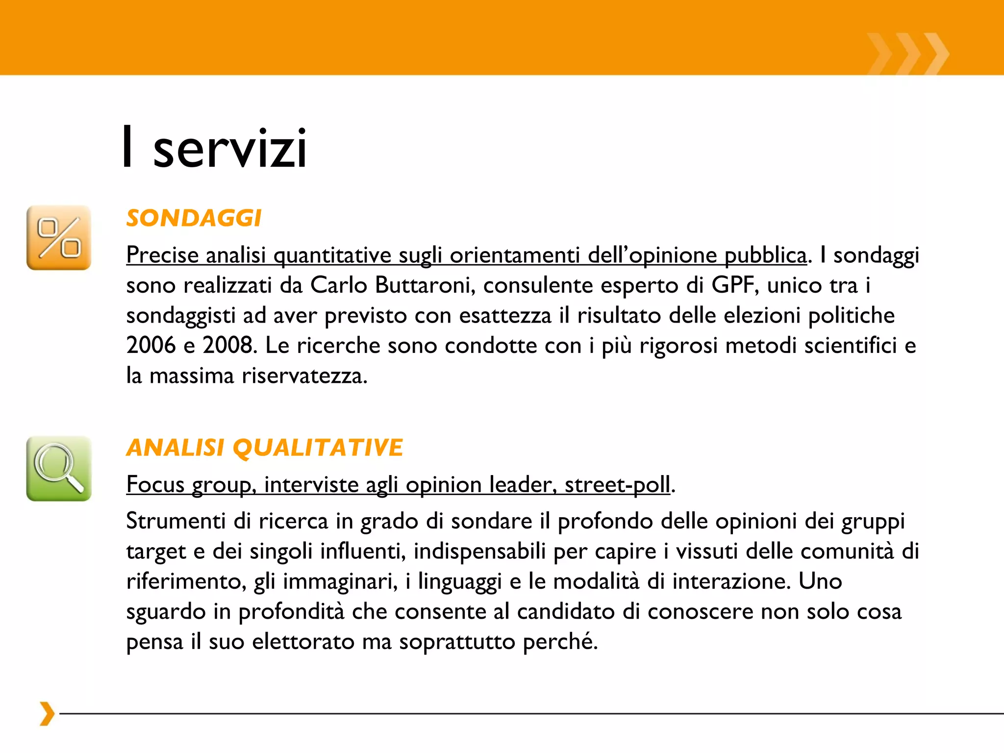 I servizi SONDAGGI Precise analisi quantitative sugli orientamenti dell’opinione pubblica . I sondaggi sono realizzati da Carlo Buttaroni, consulente esperto di GPF, unico tra i sondaggisti ad aver previsto con esattezza il risultato delle elezioni politiche 2006 e 2008. Le ricerche sono condotte con i più rigorosi metodi scientifici e la massima riservatezza.  ANALISI QUALITATIVE Focus group, interviste agli opinion leader, street-poll . Strumenti di ricerca in grado di sondare il profondo delle opinioni dei gruppi target e dei singoli influenti, indispensabili per capire i vissuti delle comunità di riferimento, gli immaginari, i linguaggi e le modalità di interazione. Uno sguardo in profondità che consente al candidato di conoscere non solo cosa pensa il suo elettorato ma soprattutto perché.  