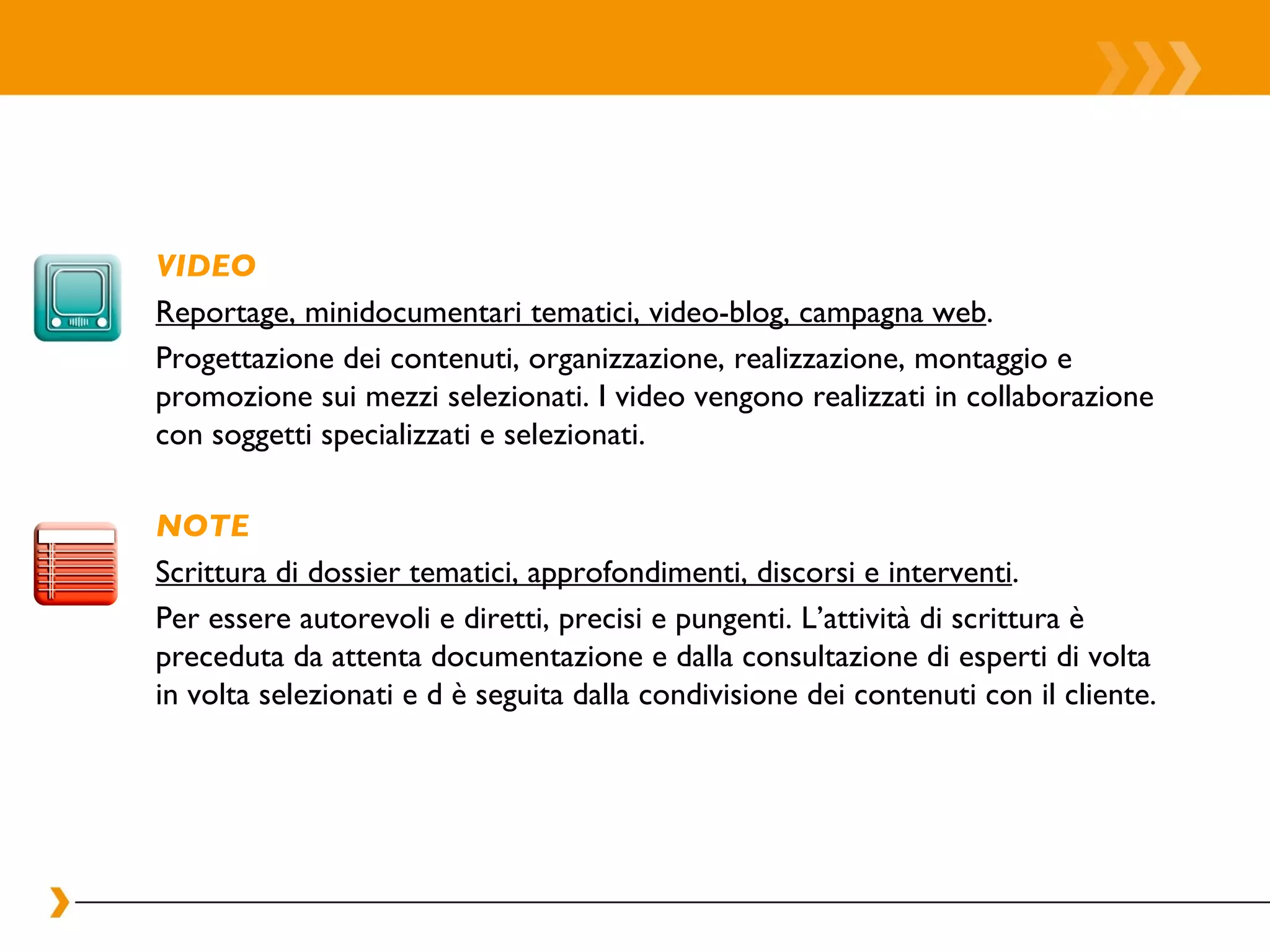 VIDEO Reportage, minidocumentari tematici, video-blog, campagna web . Progettazione dei contenuti, organizzazione, realizzazione, montaggio e promozione sui mezzi selezionati. I video vengono realizzati in collaborazione con soggetti specializzati e selezionati.  NOTE Scrittura di dossier tematici, approfondimenti, discorsi e interventi . Per essere autorevoli e diretti, precisi e pungenti. L’attività di scrittura è preceduta da attenta documentazione e dalla consultazione di esperti di volta in volta selezionati e d è seguita dalla condivisione dei contenuti con il cliente.  