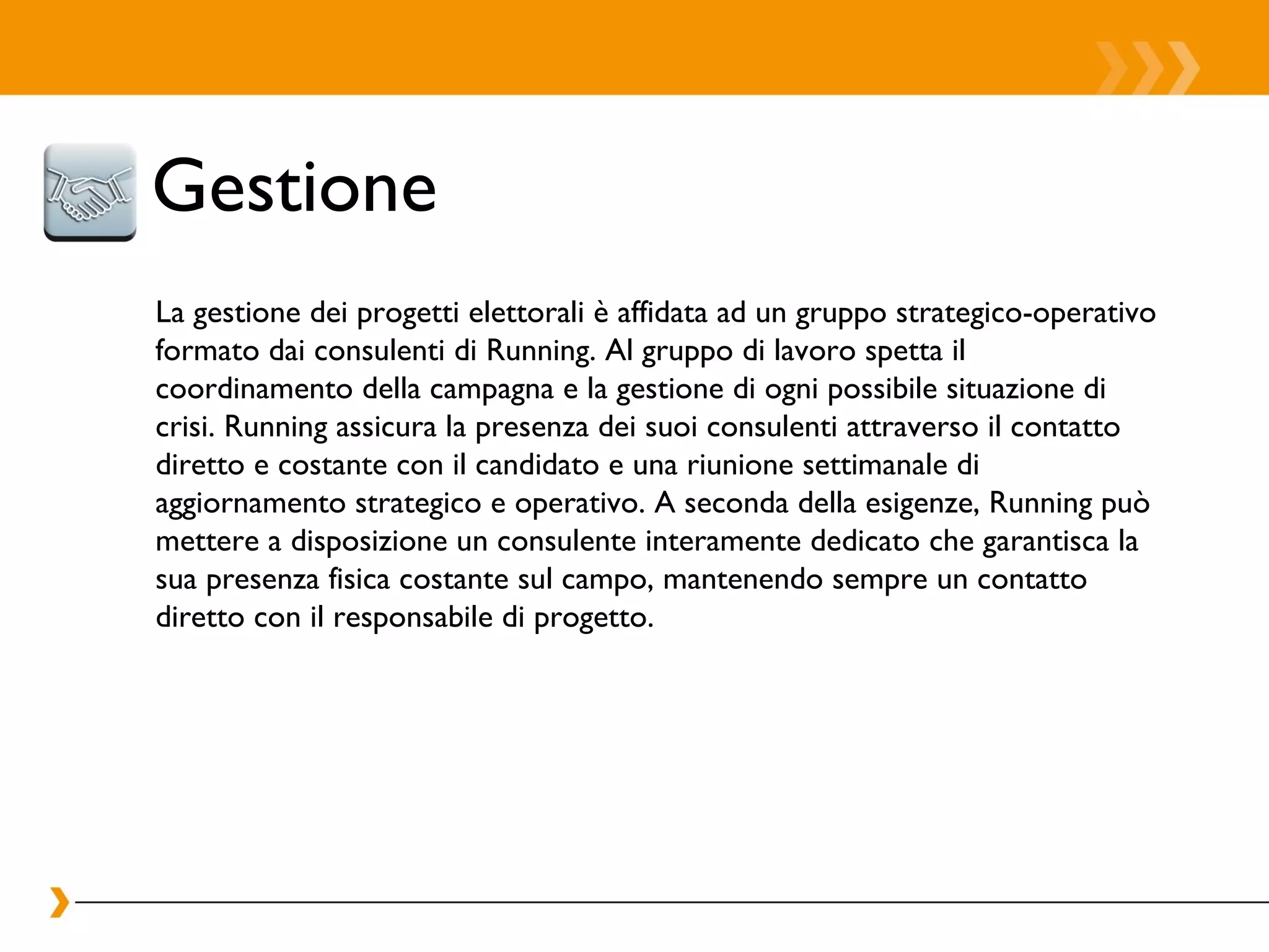 Gestione  La gestione dei progetti elettorali è affidata ad un gruppo strategico-operativo formato dai consulenti di Running. Al gruppo di lavoro spetta il coordinamento della campagna e la gestione di ogni possibile situazione di crisi. Running assicura la presenza dei suoi consulenti attraverso il contatto diretto e costante con il candidato e una riunione settimanale di aggiornamento strategico e operativo. A seconda della esigenze, Running può mettere a disposizione un consulente interamente dedicato che garantisca la sua presenza fisica costante sul campo, mantenendo sempre un contatto diretto con il responsabile di progetto. 